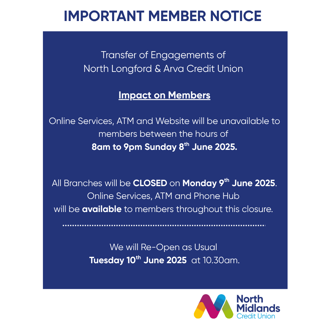 As we prepare for the transfer of engagements of North Longford & Arva Credit Union to North Midlands Credit Union, there will be some impacts on our members. On Sunday 8th of June, from 8am - 9pm, our online services, ATM & Website will be unavailable. We apologise for any inconvenience caused. All our branches will be closed on Monday 9th June. During this closure our online services, ATM and phone hub will be available to members. We will re-open as usual on Tuesday 10th June at 10.30am. 